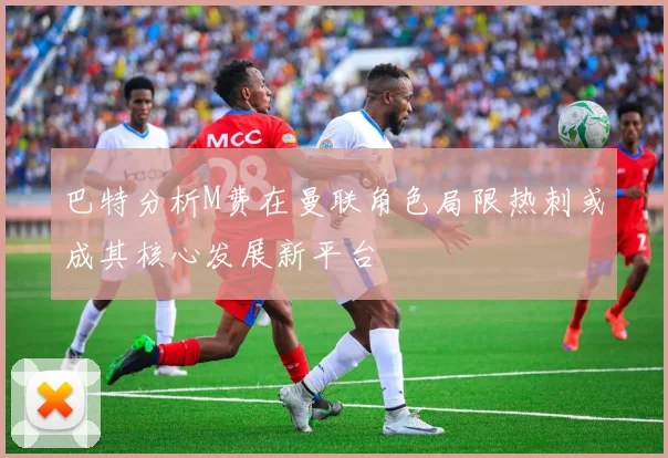巴特分析M费在曼联角色局限热刺或成其核心发展新平台