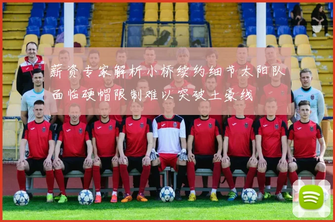 薪资专家解析小桥续约细节太阳队面临硬帽限制难以突破土豪线