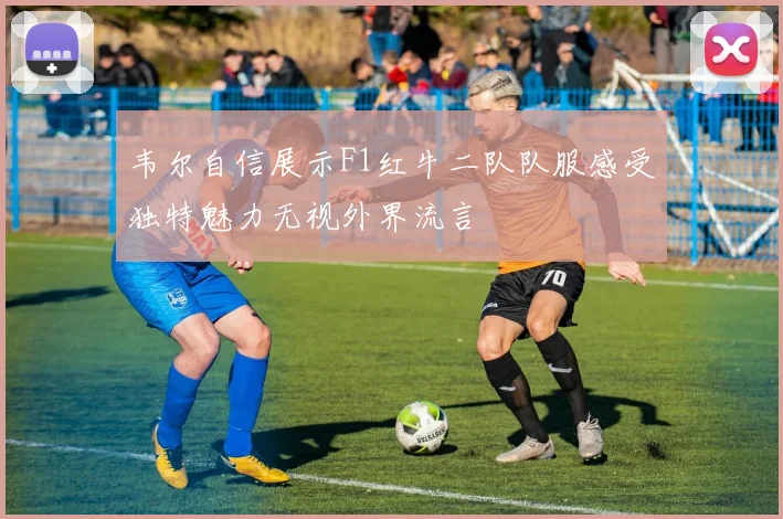 韦尔自信展示F1红牛二队队服感受独特魅力无视外界流言